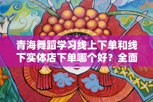 青海舞蹈学习线上下单和线下实体店下单哪个好？全面解析选择