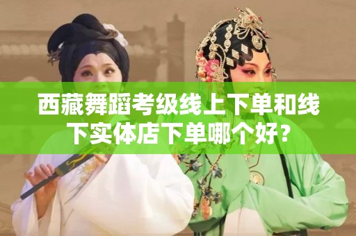 西藏舞蹈考级线上下单和线下实体店下单哪个好？