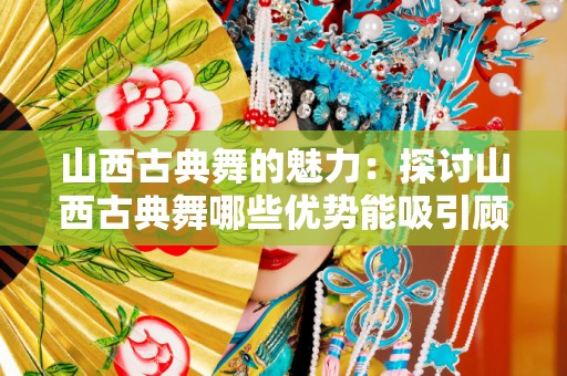 山西古典舞的魅力：探讨山西古典舞哪些优势能吸引顾客