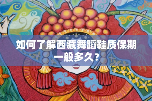 如何了解西藏舞蹈鞋质保期一般多久？