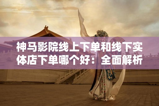 神马影院线上下单和线下实体店下单哪个好：全面解析与比较