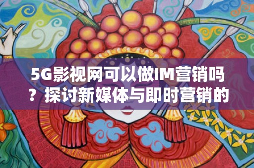 5G影视网可以做IM营销吗？探讨新媒体与即时营销的结合