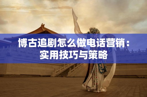 博古追剧怎么做电话营销：实用技巧与策略