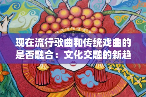 现在流行歌曲和传统戏曲的是否融合：文化交融的新趋势