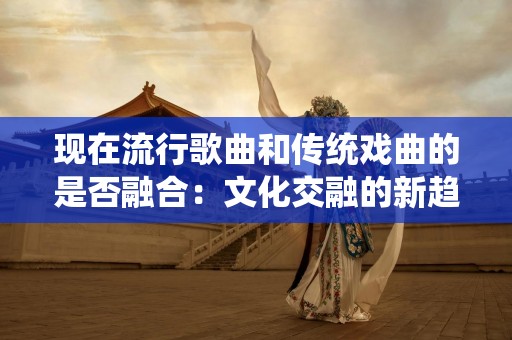 现在流行歌曲和传统戏曲的是否融合：文化交融的新趋势